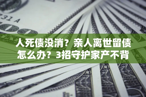 北京人死债没消？亲人离世留债怎么办？3招守护家产不背锅