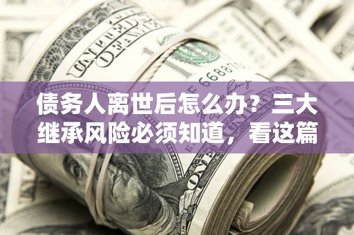 北京债务人离世后怎么办？三大继承风险必须知道，看这篇就够了