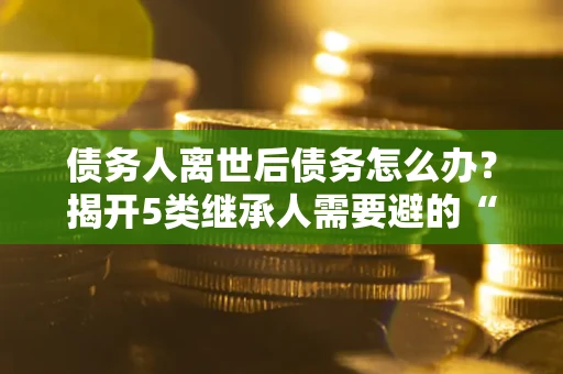 北京债务人离世后债务怎么办？揭开5类继承人需要避的“坑”