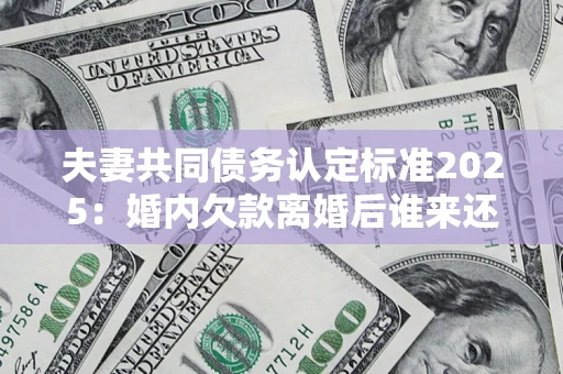 北京夫妻共同债务认定标准2025：婚内欠款离婚后谁来还？
