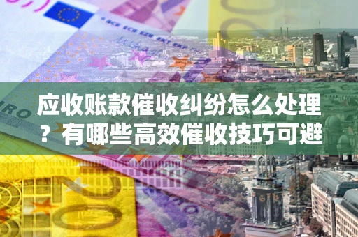 北京应收账款催收纠纷怎么处理？有哪些高效催收技巧可避免坏账？